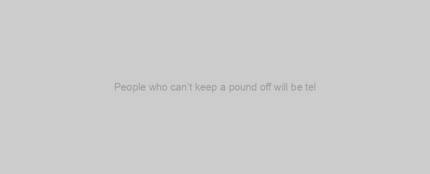 People who can’t keep a pound off will be tel